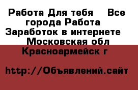 Работа Для тебя  - Все города Работа » Заработок в интернете   . Московская обл.,Красноармейск г.